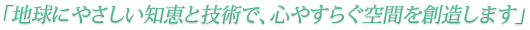 地球に優しい知恵と技術で、心安らぐ空間を創造します。
